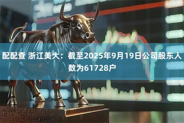 配配查 浙江美大：截至2025年9月19日公司股东人数为61728户