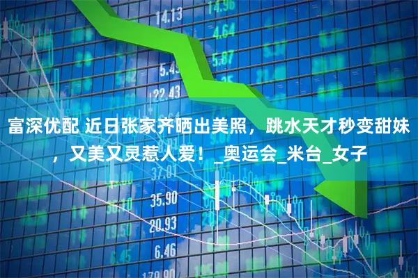 富深优配 近日张家齐晒出美照，跳水天才秒变甜妹，又美又灵惹人爱！_奥运会_米台_女子