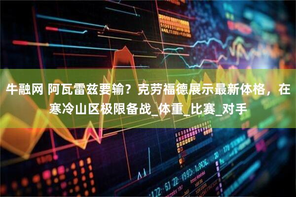 牛融网 阿瓦雷兹要输？克劳福德展示最新体格，在寒冷山区极限备战_体重_比赛_对手