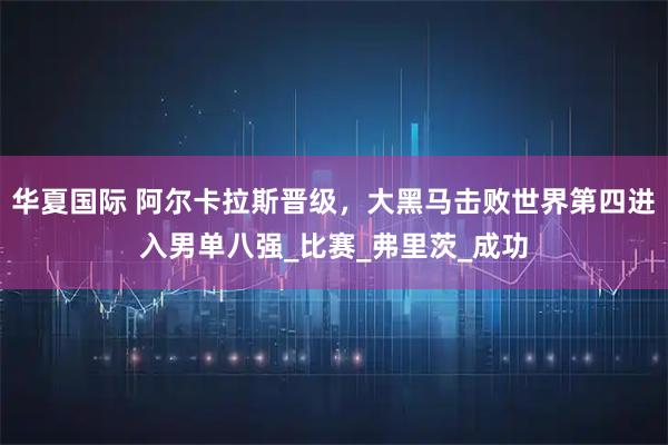 华夏国际 阿尔卡拉斯晋级，大黑马击败世界第四进入男单八强_比赛_弗里茨_成功