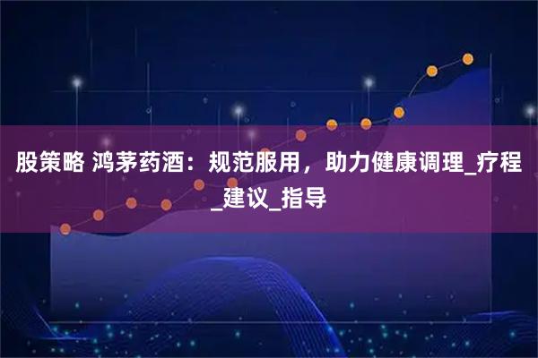 股策略 鸿茅药酒：规范服用，助力健康调理_疗程_建议_指导