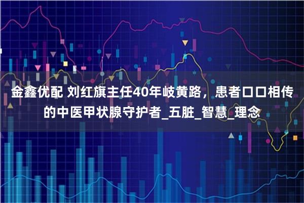 金鑫优配 刘红旗主任40年岐黄路，患者口口相传的中医甲状腺守护者_五脏_智慧_理念