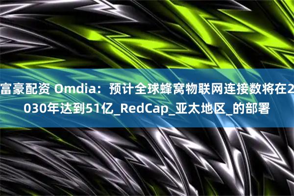 富豪配资 Omdia：预计全球蜂窝物联网连接数将在2030年达到51亿_RedCap_亚太地区_的部署