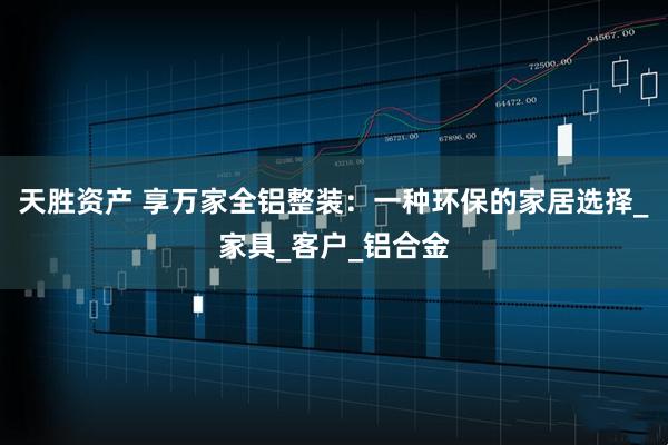 天胜资产 享万家全铝整装：一种环保的家居选择_家具_客户_铝合金