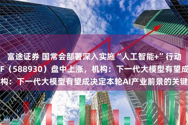 富途证券 国常会部署深入实施“人工智能+”行动，科创板人工智能ETF（588930）盘中上涨，机构：下一代大模型有望成决定本轮AI产业前景的关键变量