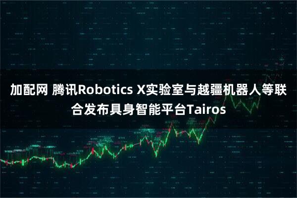 加配网 腾讯Robotics X实验室与越疆机器人等联合发布具身智能平台Tairos