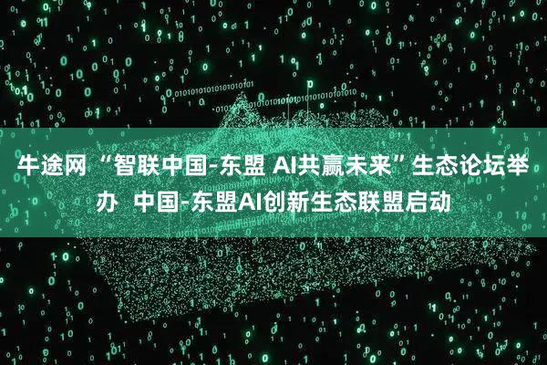 牛途网 “智联中国-东盟 AI共赢未来”生态论坛举办  中国-东盟AI创新生态联盟启动