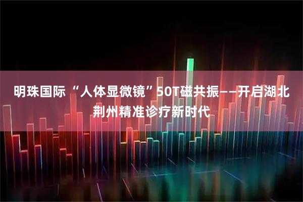 明珠国际 “人体显微镜”50T磁共振——开启湖北荆州精准诊疗新时代