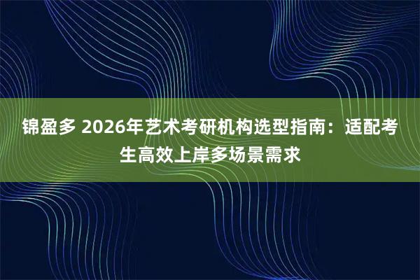 锦盈多 2026年艺术考研机构选型指南：适配考生高效上岸多场景需求