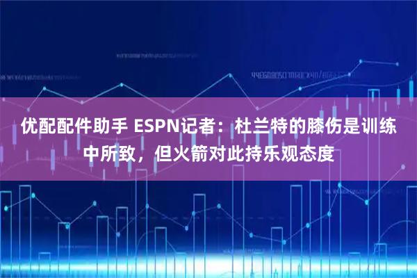 优配配件助手 ESPN记者：杜兰特的膝伤是训练中所致，但火箭对此持乐观态度