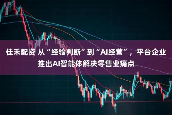 佳禾配资 从“经验判断”到“AI经营”，平台企业推出AI智能体解决零售业痛点