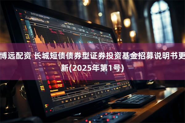 博远配资 长城短债债券型证券投资基金招募说明书更新(2025年第1号)