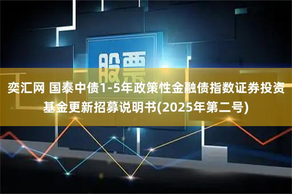 奕汇网 国泰中债1-5年政策性金融债指数证券投资基金更新招募说明书(2025年第二号)